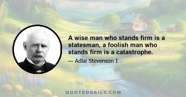 A wise man who stands firm is a statesman, a foolish man who stands firm is a catastrophe.