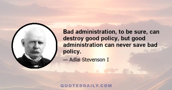 Bad administration, to be sure, can destroy good policy, but good administration can never save bad policy.