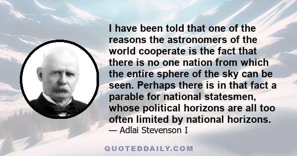 I have been told that one of the reasons the astronomers of the world cooperate is the fact that there is no one nation from which the entire sphere of the sky can be seen. Perhaps there is in that fact a parable for