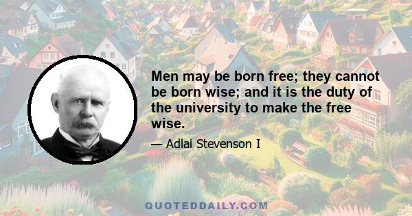 Men may be born free; they cannot be born wise; and it is the duty of the university to make the free wise.