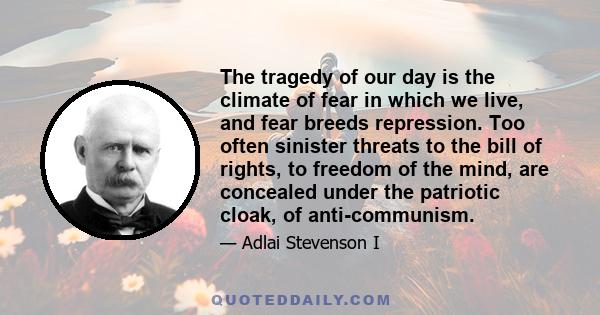 The tragedy of our day is the climate of fear in which we live, and fear breeds repression. Too often sinister threats to the bill of rights, to freedom of the mind, are concealed under the patriotic cloak, of