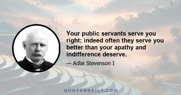 Your public servants serve you right; indeed often they serve you better than your apathy and indifference deserve.