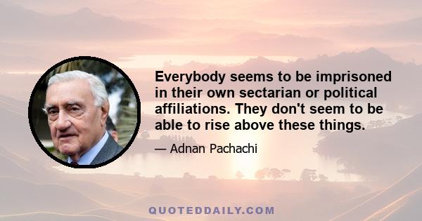 Everybody seems to be imprisoned in their own sectarian or political affiliations. They don't seem to be able to rise above these things.