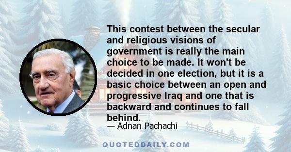 This contest between the secular and religious visions of government is really the main choice to be made. It won't be decided in one election, but it is a basic choice between an open and progressive Iraq and one that