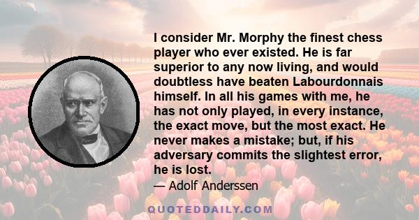 I consider Mr. Morphy the finest chess player who ever existed. He is far superior to any now living, and would doubtless have beaten Labourdonnais himself. In all his games with me, he has not only played, in every