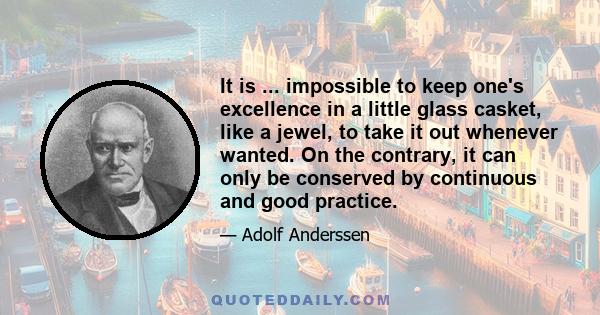 It is ... impossible to keep one's excellence in a little glass casket, like a jewel, to take it out whenever wanted. On the contrary, it can only be conserved by continuous and good practice.