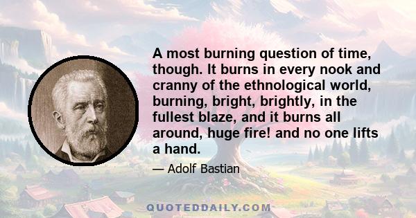 A most burning question of time, though. It burns in every nook and cranny of the ethnological world, burning, bright, brightly, in the fullest blaze, and it burns all around, huge fire! and no one lifts a hand.