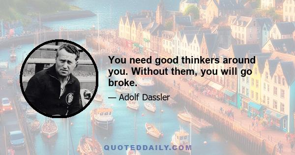 You need good thinkers around you. Without them, you will go broke.