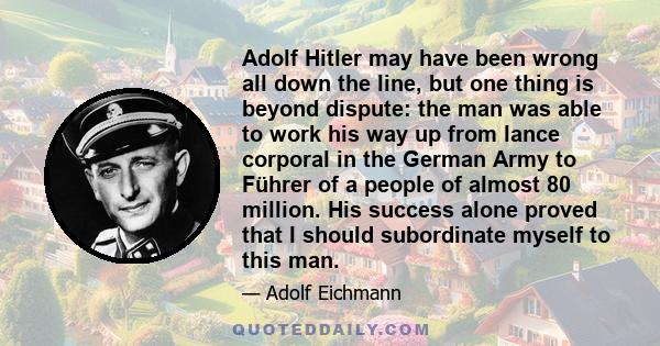 Adolf Hitler may have been wrong all down the line, but one thing is beyond dispute: the man was able to work his way up from lance corporal in the German Army to Führer of a people of almost 80 million. His success