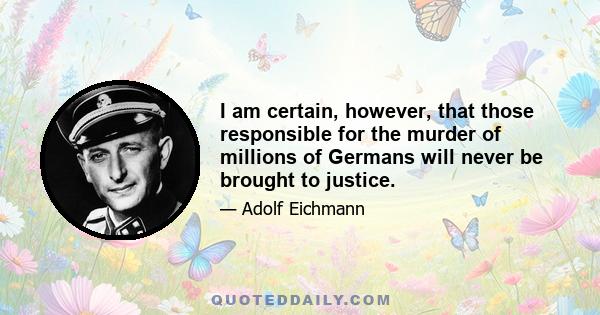 I am certain, however, that those responsible for the murder of millions of Germans will never be brought to justice.