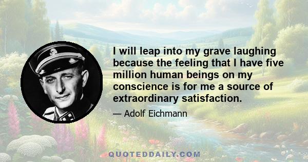 I will leap into my grave laughing because the feeling that I have five million human beings on my conscience is for me a source of extraordinary satisfaction.