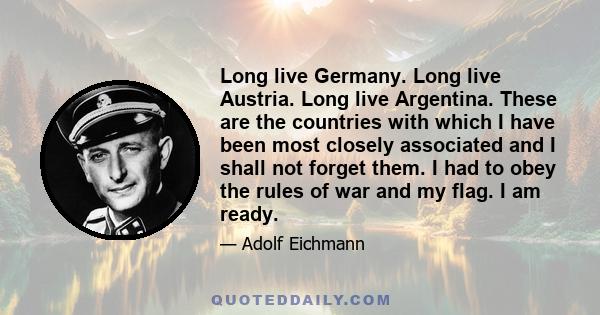 Long live Germany. Long live Austria. Long live Argentina. These are the countries with which I have been most closely associated and I shall not forget them. I had to obey the rules of war and my flag. I am ready.