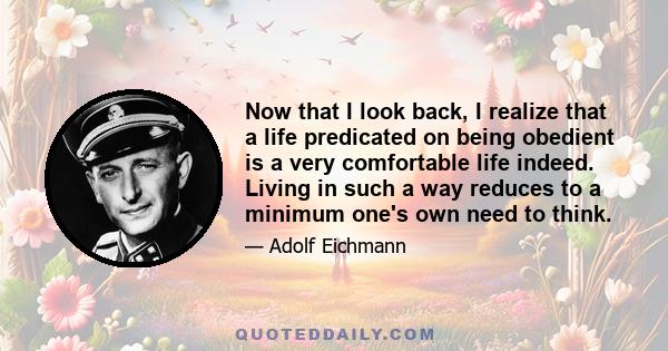 Now that I look back, I realize that a life predicated on being obedient is a very comfortable life indeed. Living in such a way reduces to a minimum one's own need to think.