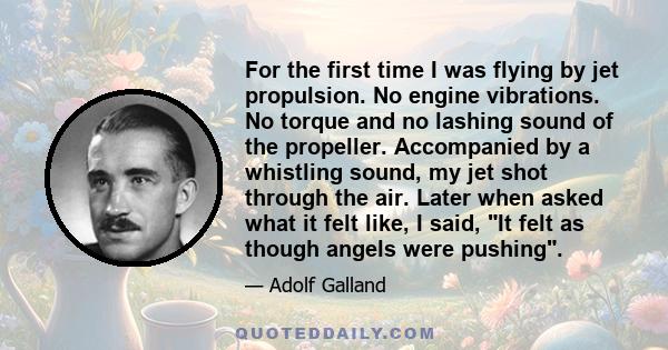 For the first time I was flying by jet propulsion. No engine vibrations. No torque and no lashing sound of the propeller. Accompanied by a whistling sound, my jet shot through the air. Later when asked what it felt