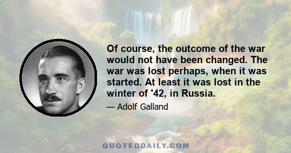 Of course, the outcome of the war would not have been changed. The war was lost perhaps, when it was started. At least it was lost in the winter of '42, in Russia.