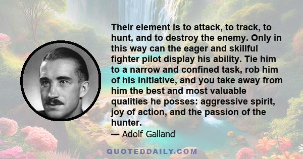 Their element is to attack, to track, to hunt, and to destroy the enemy. Only in this way can the eager and skillful fighter pilot display his ability. Tie him to a narrow and confined task, rob him of his initiative,