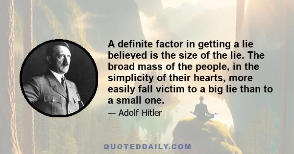 A definite factor in getting a lie believed is the size of the lie. The broad mass of the people, in the simplicity of their hearts, more easily fall victim to a big lie than to a small one.