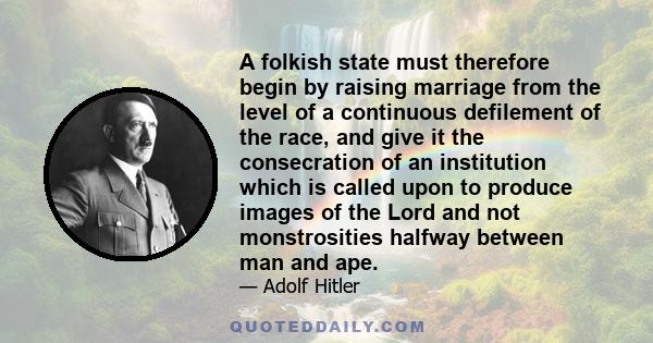 A folkish state must therefore begin by raising marriage from the level of a continuous defilement of the race, and give it the consecration of an institution which is called upon to produce images of the Lord and not