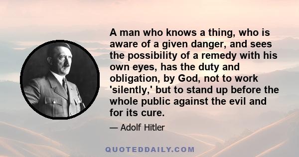 A man who knows a thing, who is aware of a given danger, and sees the possibility of a remedy with his own eyes, has the duty and obligation, by God, not to work 'silently,' but to stand up before the whole public