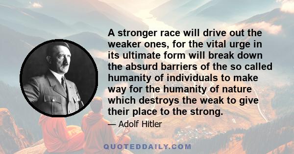 A stronger race will drive out the weaker ones, for the vital urge in its ultimate form will break down the absurd barriers of the so called humanity of individuals to make way for the humanity of nature which destroys