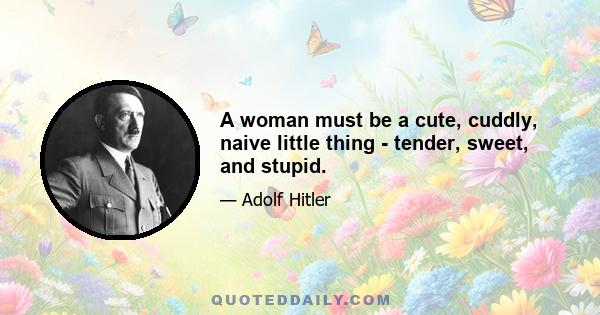 A woman must be a cute, cuddly, naive little thing - tender, sweet, and stupid.