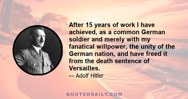 After 15 years of work I have achieved, as a common German soldier and merely with my fanatical willpower, the unity of the German nation, and have freed it from the death sentence of Versailles.