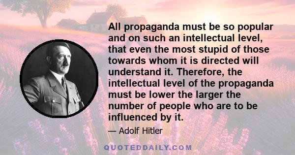 All propaganda must be so popular and on such an intellectual level, that even the most stupid of those towards whom it is directed will understand it. Therefore, the intellectual level of the propaganda must be lower