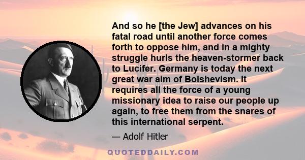 And so he [the Jew] advances on his fatal road until another force comes forth to oppose him, and in a mighty struggle hurls the heaven-stormer back to Lucifer. Germany is today the next great war aim of Bolshevism. It