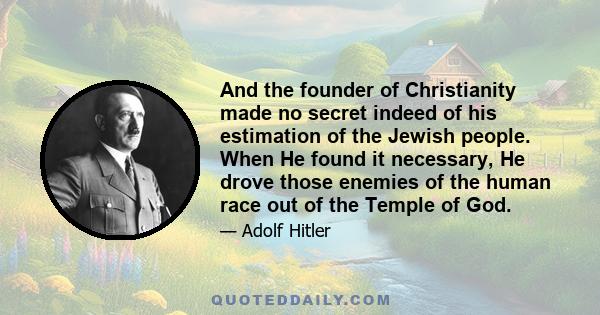 And the founder of Christianity made no secret indeed of his estimation of the Jewish people. When He found it necessary, He drove those enemies of the human race out of the Temple of God.