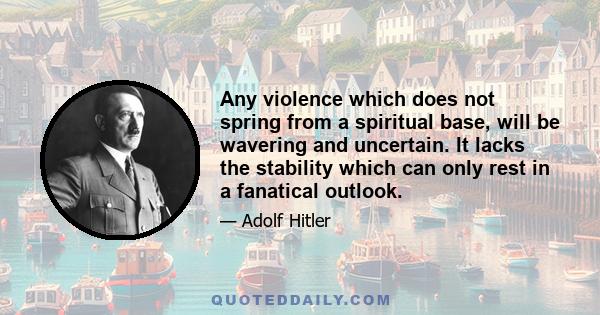 Any violence which does not spring from a spiritual base, will be wavering and uncertain. It lacks the stability which can only rest in a fanatical outlook.