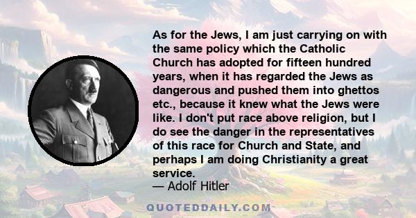 As for the Jews, I am just carrying on with the same policy which the Catholic Church has adopted for fifteen hundred years, when it has regarded the Jews as dangerous and pushed them into ghettos etc., because it knew