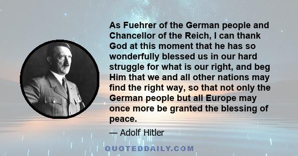 As Fuehrer of the German people and Chancellor of the Reich, I can thank God at this moment that he has so wonderfully blessed us in our hard struggle for what is our right, and beg Him that we and all other nations may 