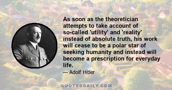 As soon as the theoretician attempts to take account of so-called 'utility' and 'reality' instead of absolute truth, his work will cease to be a polar star of seeking humanity and instead will become a prescription for