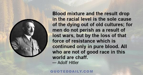 Blood mixture and the result drop in the racial level is the sole cause of the dying out of old cultures; for men do not perish as a result of lost wars, but by the loss of that force of resistance which is continued