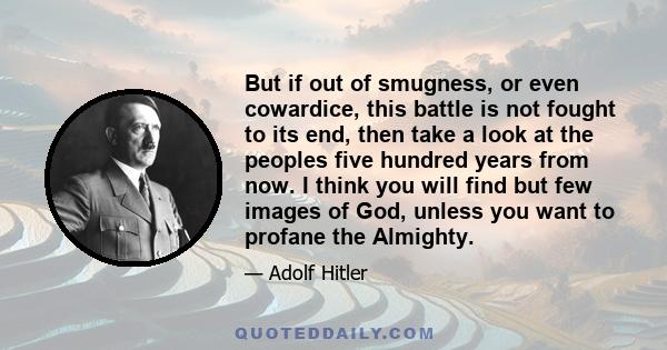 But if out of smugness, or even cowardice, this battle is not fought to its end, then take a look at the peoples five hundred years from now. I think you will find but few images of God, unless you want to profane the