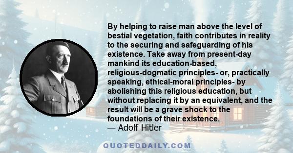 By helping to raise man above the level of bestial vegetation, faith contributes in reality to the securing and safeguarding of his existence. Take away from present-day mankind its education-based, religious-dogmatic