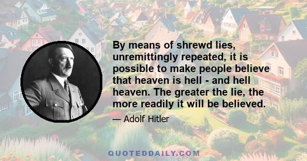 By means of shrewd lies, unremittingly repeated, it is possible to make people believe that heaven is hell - and hell heaven. The greater the lie, the more readily it will be believed.