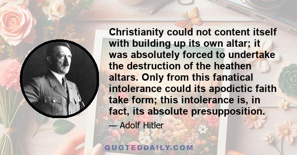 Christianity could not content itself with building up its own altar; it was absolutely forced to undertake the destruction of the heathen altars. Only from this fanatical intolerance could its apodictic faith take