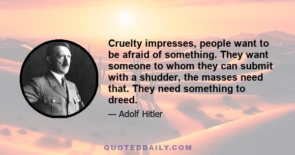 Cruelty impresses, people want to be afraid of something. They want someone to whom they can submit with a shudder, the masses need that. They need something to dreed.