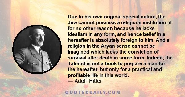 Due to his own original special nature, the Jew cannot possess a religious institution, if for no other reason because he lacks idealism in any form, and hence belief in a hereafter is absolutely foreign to him. And a