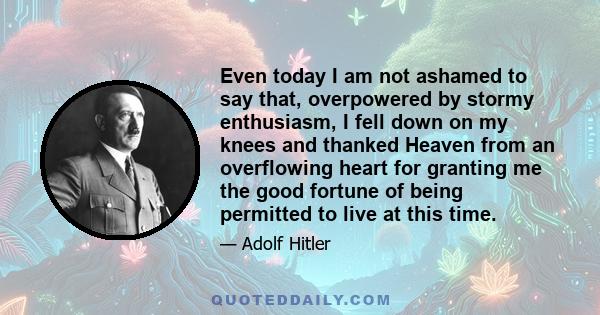 Even today I am not ashamed to say that, overpowered by stormy enthusiasm, I fell down on my knees and thanked Heaven from an overflowing heart for granting me the good fortune of being permitted to live at this time.