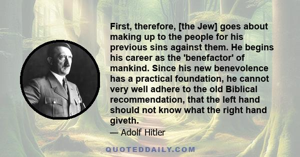 First, therefore, [the Jew] goes about making up to the people for his previous sins against them. He begins his career as the 'benefactor' of mankind. Since his new benevolence has a practical foundation, he cannot