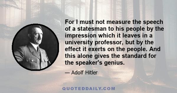 For I must not measure the speech of a statesman to his people by the impression which it leaves in a university professor, but by the effect it exerts on the people. And this alone gives the standard for the speaker's