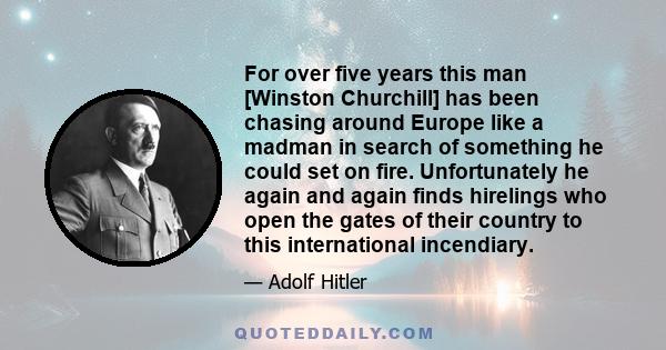 For over five years this man [Winston Churchill] has been chasing around Europe like a madman in search of something he could set on fire. Unfortunately he again and again finds hirelings who open the gates of their