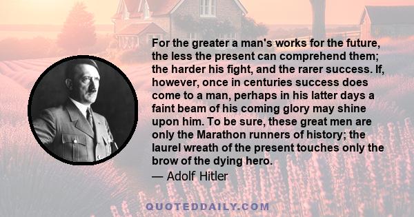 For the greater a man's works for the future, the less the present can comprehend them; the harder his fight, and the rarer success. If, however, once in centuries success does come to a man, perhaps in his latter days