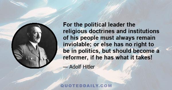 For the political leader the religious doctrines and institutions of his people must always remain inviolable; or else has no right to be in politics, but should become a reformer, if he has what it takes!