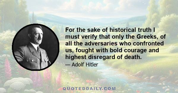 For the sake of historical truth I must verify that only the Greeks, of all the adversaries who confronted us, fought with bold courage and highest disregard of death.