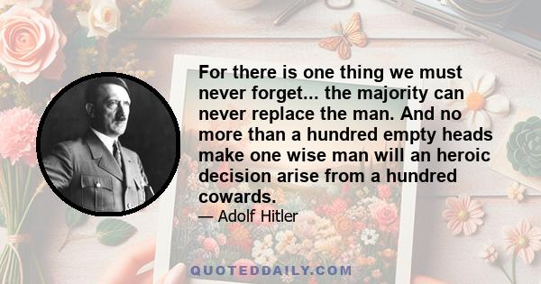 For there is one thing we must never forget... the majority can never replace the man. And no more than a hundred empty heads make one wise man will an heroic decision arise from a hundred cowards.