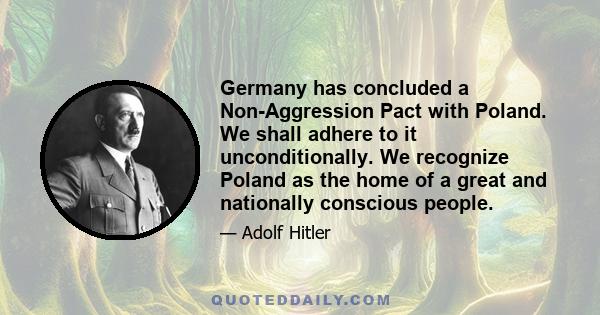 Germany has concluded a Non-Aggression Pact with Poland. We shall adhere to it unconditionally. We recognize Poland as the home of a great and nationally conscious people.