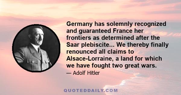 Germany has solemnly recognized and guaranteed France her frontiers as determined after the Saar plebiscite... We thereby finally renounced all claims to Alsace-Lorraine, a land for which we have fought two great wars.